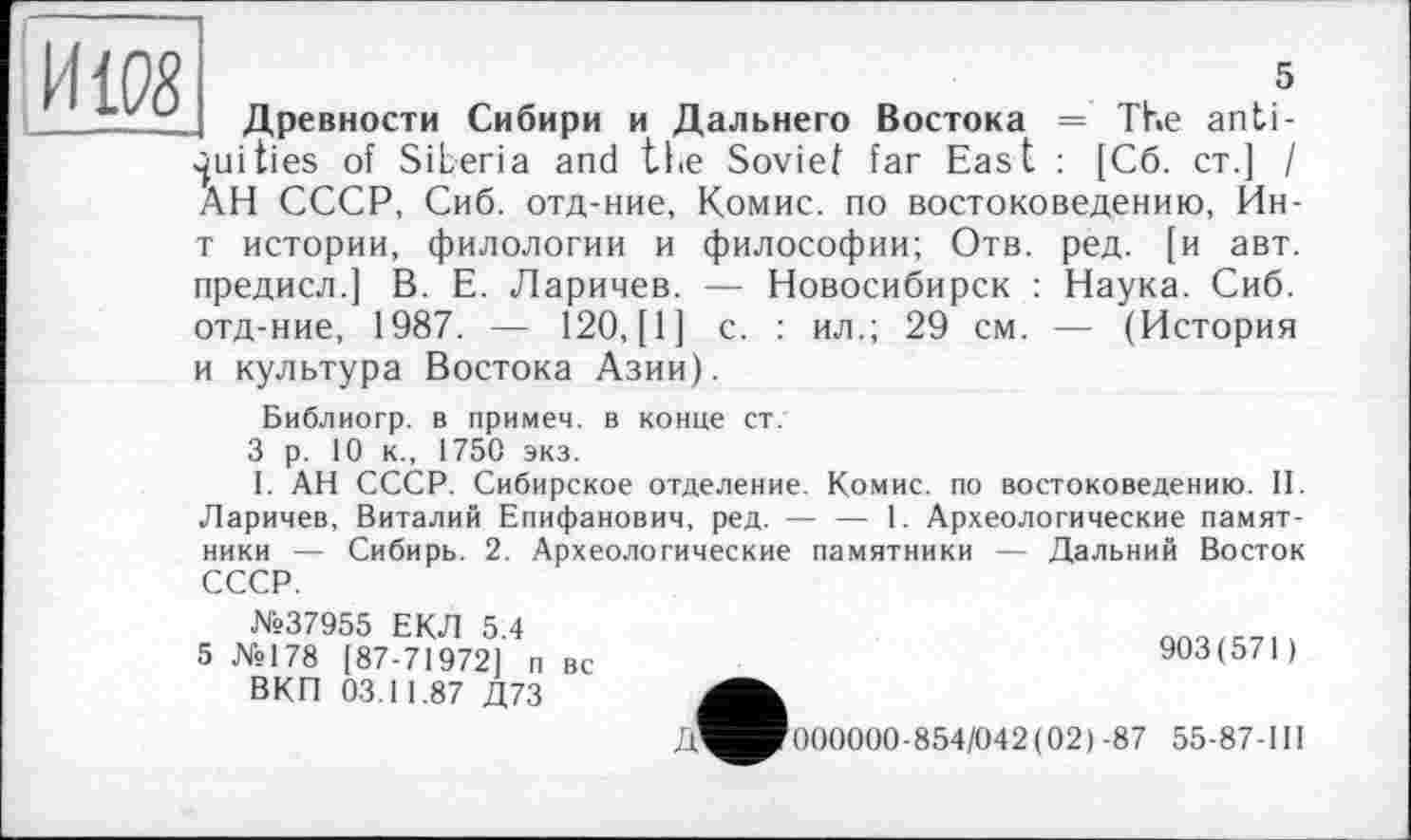 ﻿Hifô
5
Древности Сибири и Дальнего Востока = The antiquities of Siberia and the Soviet far East : [C6. ст.] I АН СССР, Сиб. отд-ние, Комис, по востоковедению, Ин-
т истории, филологии и философии; Отв. ред. [и авт. предисл.] В. Е. Ларичев. — Новосибирск : Наука. Сиб. отд-ние, 1987. — 120, [1] с. : ил.; 29 см. — (История и культура Востока Азии).
Библиогр. в примем, в конце ст.
3 р. 10 к., 1750 экз.
1. АН СССР. Сибирское отделение. Комис, по востоковедению. II. Ларичев, Виталий Епифанович, ред. — — 1. Археологические памятники — Сибирь. 2. Археологические памятники — Дальний Восток СССР.
№37955 ЕКЛ 5 4
5 №178 [87-71972] п вс	903(571)
ВКП 03.11.87 Д73
Д^Иг000000-854/042 (021-87 55-87-111